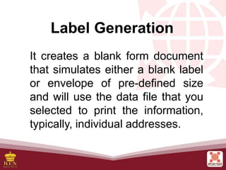 Label Generation
It creates a blank form document
that simulates either a blank label
or envelope of pre-defined size
and will use the data file that you
selected to print the information,
typically, individual addresses.
 