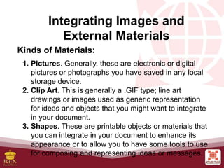 Integrating Images and
External Materials
Kinds of Materials:
1. Pictures. Generally, these are electronic or digital
pictures or photographs you have saved in any local
storage device.
2. Clip Art. This is generally a .GIF type; line art
drawings or images used as generic representation
for ideas and objects that you might want to integrate
in your document.
3. Shapes. These are printable objects or materials that
you can integrate in your document to enhance its
appearance or to allow you to have some tools to use
for composing and representing ideas or messages.
 
