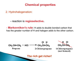 Chemical properties
2. Hydrohalogenation:
- reaction is regioselective.
- Markovnikov’s rule: H adds to double bonded carbon that
has the greater number of H and halogen adds to the other carbon.
CH3 CH=CH2 HCl CH3CH-CH2
HCl
CH3CH-CH2
ClH
1-Chloropropane
(not formed)
2-ChloropropanePropene
+
The rich get richer!
 