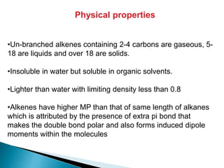 •Un-branched alkenes containing 2-4 carbons are gaseous, 5-
18 are liquids and over 18 are solids.
•Insoluble in water but soluble in organic solvents.
•Lighter than water with limiting density less than 0.8
•Alkenes have higher MP than that of same length of alkanes
which is attributed by the presence of extra pi bond that
makes the double bond polar and also forms induced dipole
moments within the molecules
Physical properties
 