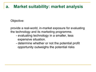 a. Market suitability: market analysis
Objective:
provide a real-world, in-market exposure for evaluating
the technology and its marketing programme.
- evaluating technology in a smaller, less
expensive situation.
- determine whether or not the potential profit
opportunity outweighs the potential risks
 
