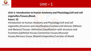 Unit – 1
Unit-1: Introduction to human Anatomy and Physiology,Cell and cell
organelles,Tissues,Blood.
hours: 12
Introduction to human Anatomy and Physiology:Cell and cell
organelles,Structure and classification,Function,Cell division (Mitosis
and Meiosis).Tissues: Definition,Classification with structure and
Functions,Epithelial tissues,Connective tissues,Muscular
tissues,Nervous tissue.:Blood:Composition,Function of blood.
 