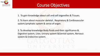 Course Objectives
1. To gain knowledge about cell and cell organelles & Tissues.
2. To learn about muscular skeletal , Respiratory & Cardiovascular
system,lymphatic system & sense of organ.
3. To develop knowledge Body fluids and their significance &
Digestive system, Liver, Urinary system &Genital system, Nervous
system & Endocrine system.
Objectives:
 