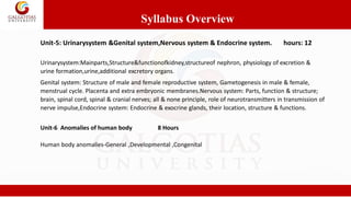 Unit-5: Urinarysystem &Genital system,Nervous system & Endocrine system. hours: 12
Urinarysystem:Mainparts,Structure&functionofkidney,structureof nephron, physiology of excretion &
urine formation,urine,additional excretory organs.
Genital system: Structure of male and female reproductive system, Gametogenesis in male & female,
menstrual cycle. Placenta and extra embryonic membranes.Nervous system: Parts, function & structure;
brain, spinal cord, spinal & cranial nerves; all & none principle, role of neurotransmitters in transmission of
nerve impulse,Endocrine system: Endocrine & exocrine glands, their location, structure & functions.
Syllabus Overview
Unit-6 Anomalies of human body 8 Hours
Human body anomalies-General ,Developmental ,Congenital
 