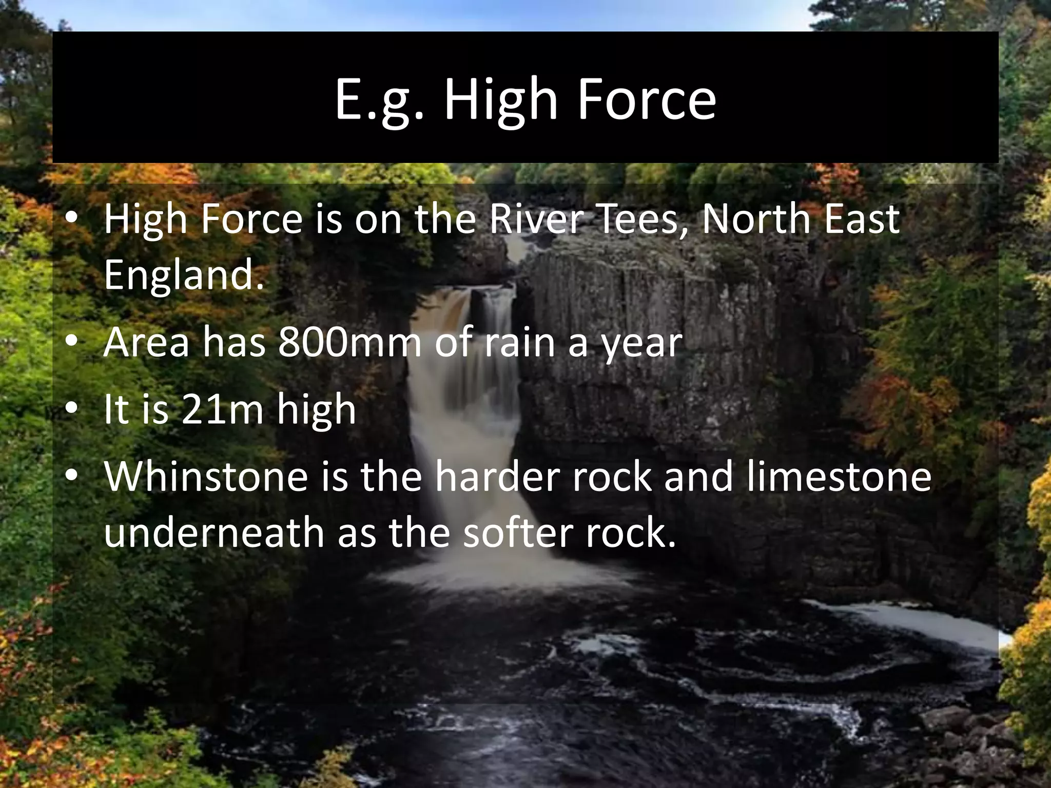 E.g. High Force
• High Force is on the River Tees, North East
England.
• Area has 800mm of rain a year
• It is 21m high
• Whinstone is the harder rock and limestone
underneath as the softer rock.
 