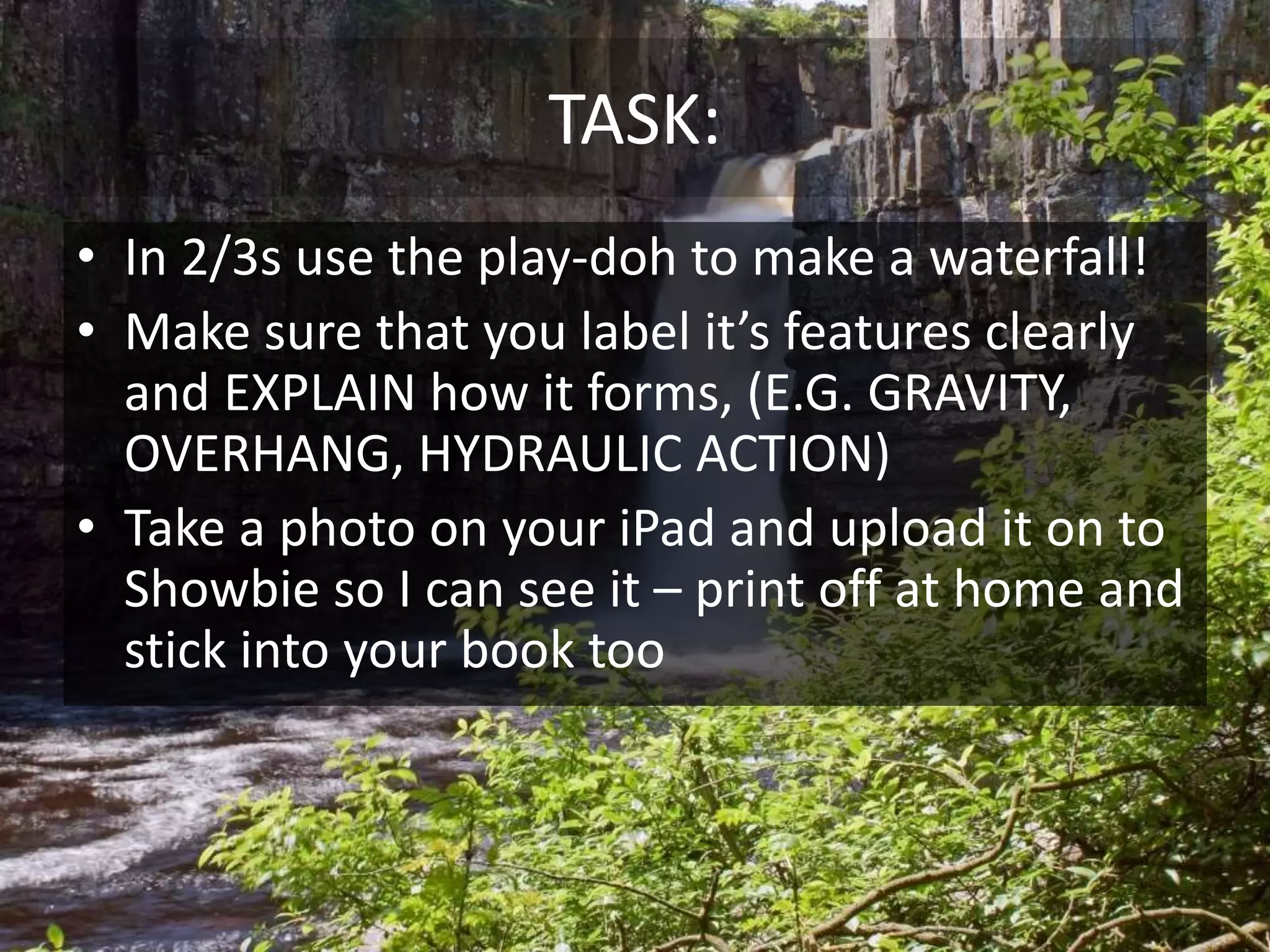 TASK:
• In 2/3s use the play-doh to make a waterfall!
• Make sure that you label it’s features clearly
and EXPLAIN how it forms, (E.G. GRAVITY,
OVERHANG, HYDRAULIC ACTION)
• Take a photo on your iPad and upload it on to
Showbie so I can see it – print off at home and
stick into your book too
 