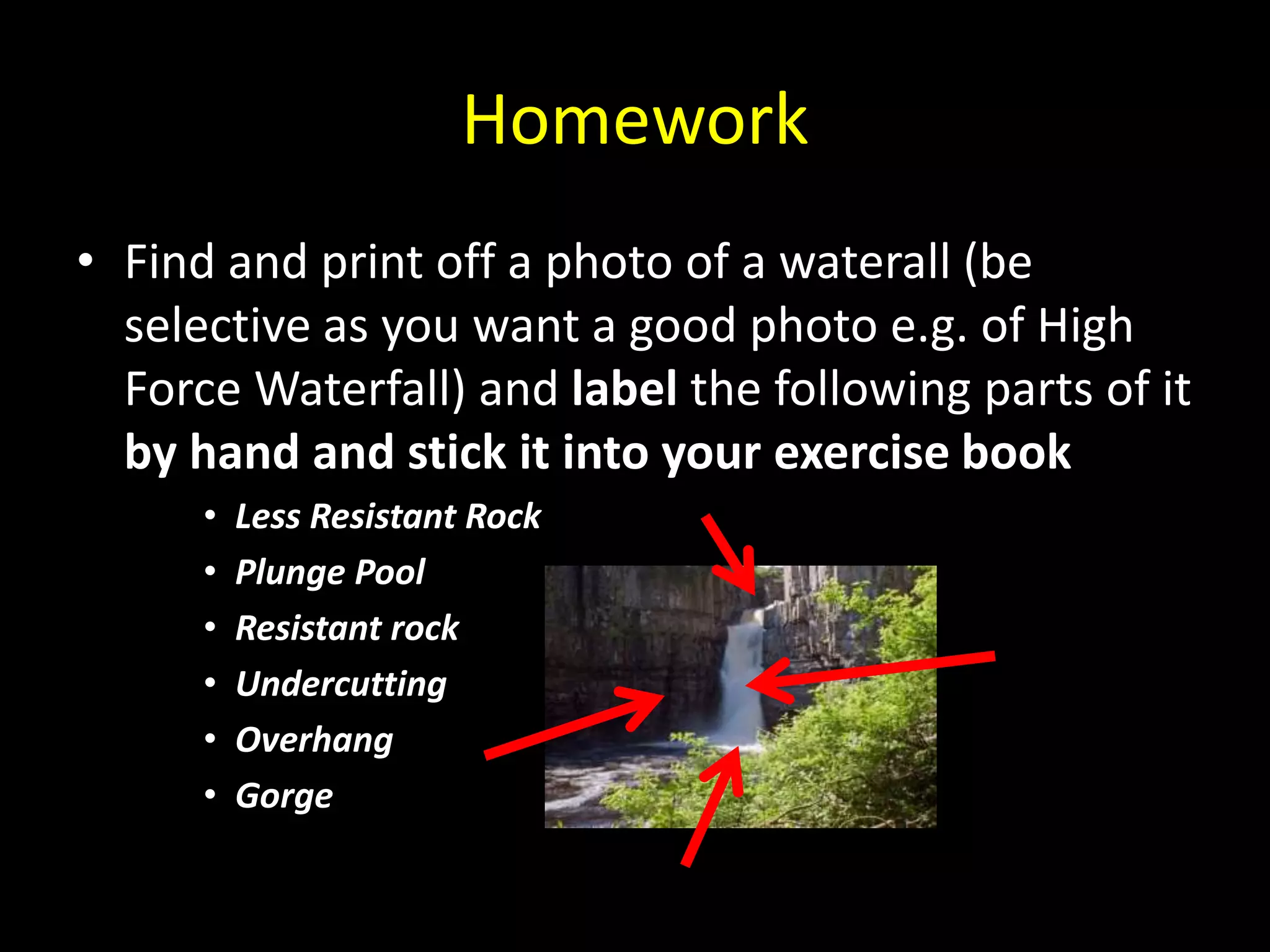Homework
• Find and print off a photo of a waterall (be
selective as you want a good photo e.g. of High
Force Waterfall) and label the following parts of it
by hand and stick it into your exercise book
• Less Resistant Rock
• Plunge Pool
• Resistant rock
• Undercutting
• Overhang
• Gorge
 