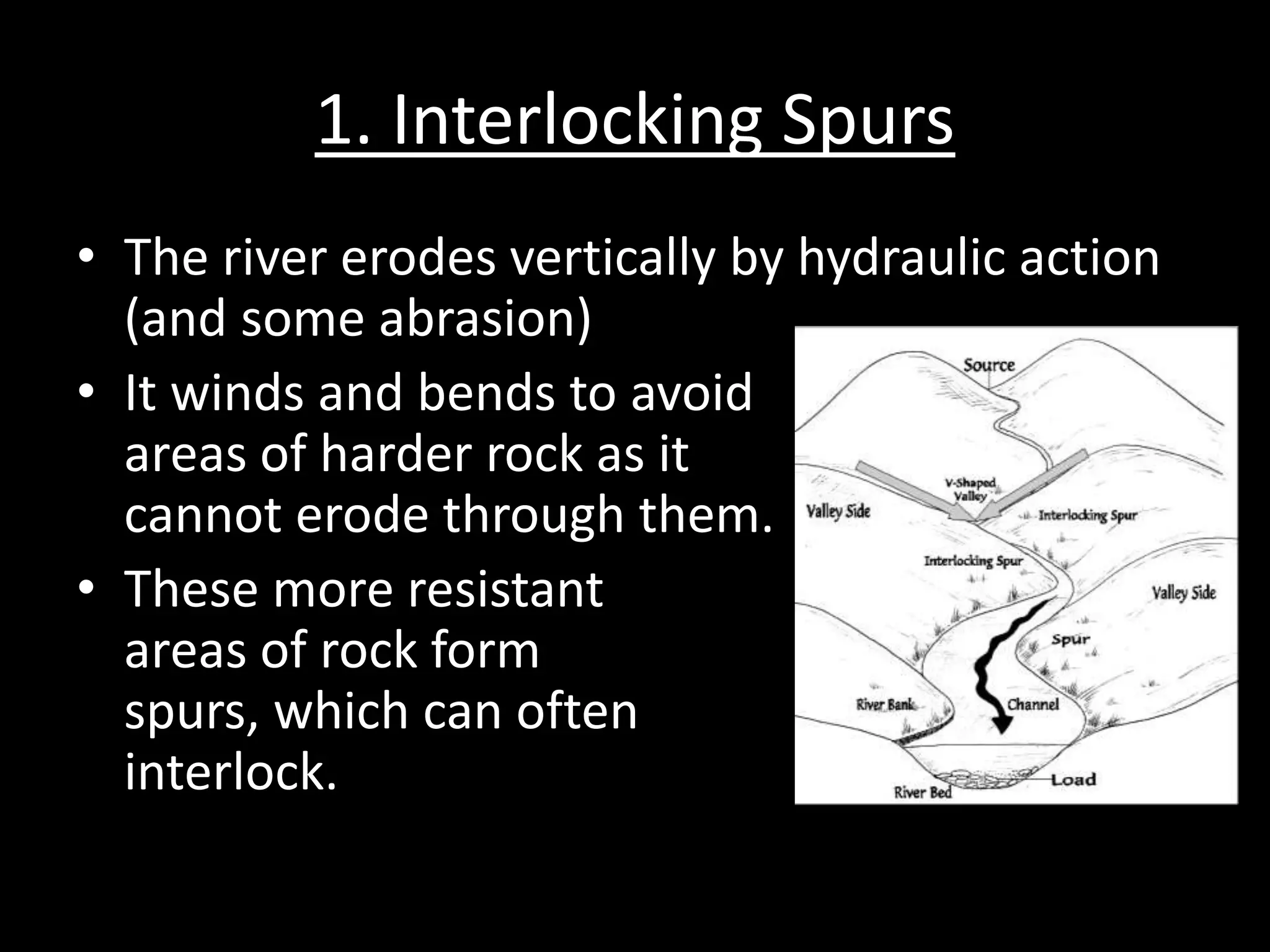 1. Interlocking Spurs
• The river erodes vertically by hydraulic action
(and some abrasion)
• It winds and bends to avoid
areas of harder rock as it
cannot erode through them.
• These more resistant
areas of rock form
spurs, which can often
interlock.
 