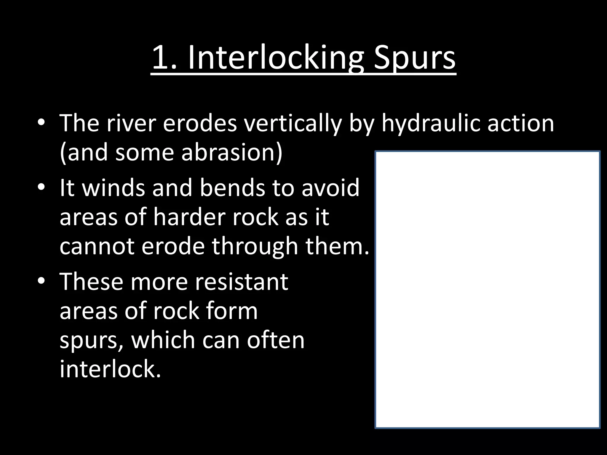 1. Interlocking Spurs
• The river erodes vertically by hydraulic action
(and some abrasion)
• It winds and bends to avoid
areas of harder rock as it
cannot erode through them.
• These more resistant
areas of rock form
spurs, which can often
interlock.
 