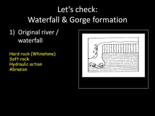 Let’s check:
Waterfall & Gorge formation
1) Original river /
waterfall
Hard rock (Whinstone)
Soft rock
Hydraulic action
Abrasion
 