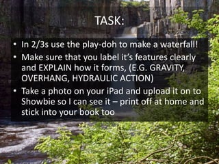 TASK:
• In 2/3s use the play-doh to make a waterfall!
• Make sure that you label it’s features clearly
and EXPLAIN how it forms, (E.G. GRAVITY,
OVERHANG, HYDRAULIC ACTION)
• Take a photo on your iPad and upload it on to
Showbie so I can see it – print off at home and
stick into your book too
 