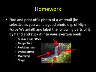 Homework
• Find and print off a photo of a waterall (be
selective as you want a good photo e.g. of High
Force Waterfall) and label the following parts of it
by hand and stick it into your exercise book
• Less Resistant Rock
• Plunge Pool
• Resistant rock
• Undercutting
• Overhang
• Gorge
 