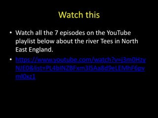 Watch this
• Watch all the 7 episodes on the YouTube
playlist below about the river Tees in North
East England.
• https://www.youtube.com/watch?v=j3m0Hzy
NJE0&list=PL4bINZBFxm3lSAa8d9eLEMhF6pv
ml0xz1
 