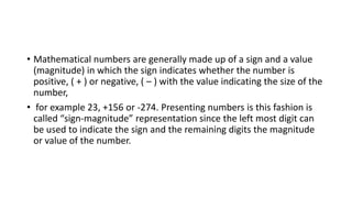• Mathematical numbers are generally made up of a sign and a value
(magnitude) in which the sign indicates whether the number is
positive, ( + ) or negative, ( – ) with the value indicating the size of the
number,
• for example 23, +156 or -274. Presenting numbers is this fashion is
called “sign-magnitude” representation since the left most digit can
be used to indicate the sign and the remaining digits the magnitude
or value of the number.
 