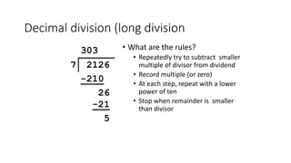 Decimal division (long division
• What are the rules?
• Repeatedly try to subtract smaller
multiple of divisor from dividend
• Record multiple (or zero)
• At each step, repeat with a lower
power of ten
• Stop when remainder is smaller
than divisor
303
7 2126
-210
26
-21
5
 