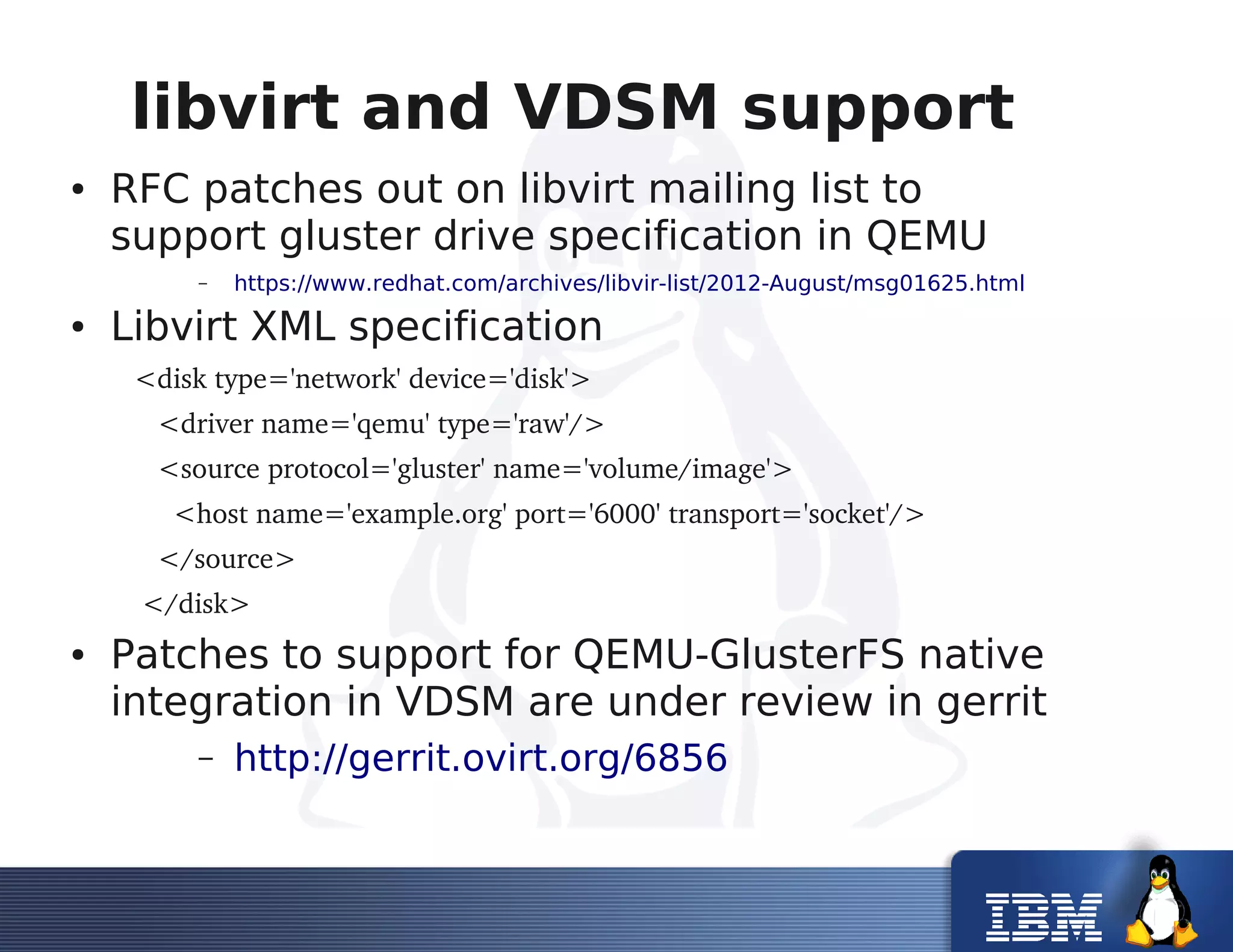 libvirt and VDSM support
● RFC patches out on libvirt mailing list to
support gluster drive specification in QEMU
– https://www.redhat.com/archives/libvir-list/2012-August/msg01625.html
● Libvirt XML specification
   <disk type='network' device='disk'>
      <driver name='qemu' type='raw'/>
      <source protocol='gluster' name='volume/image'>
        <host name='example.org' port='6000' transport='socket'/>
      </source>
    </disk>
● Patches to support for QEMU-GlusterFS native
integration in VDSM are under review in gerrit
– http://gerrit.ovirt.org/6856
 