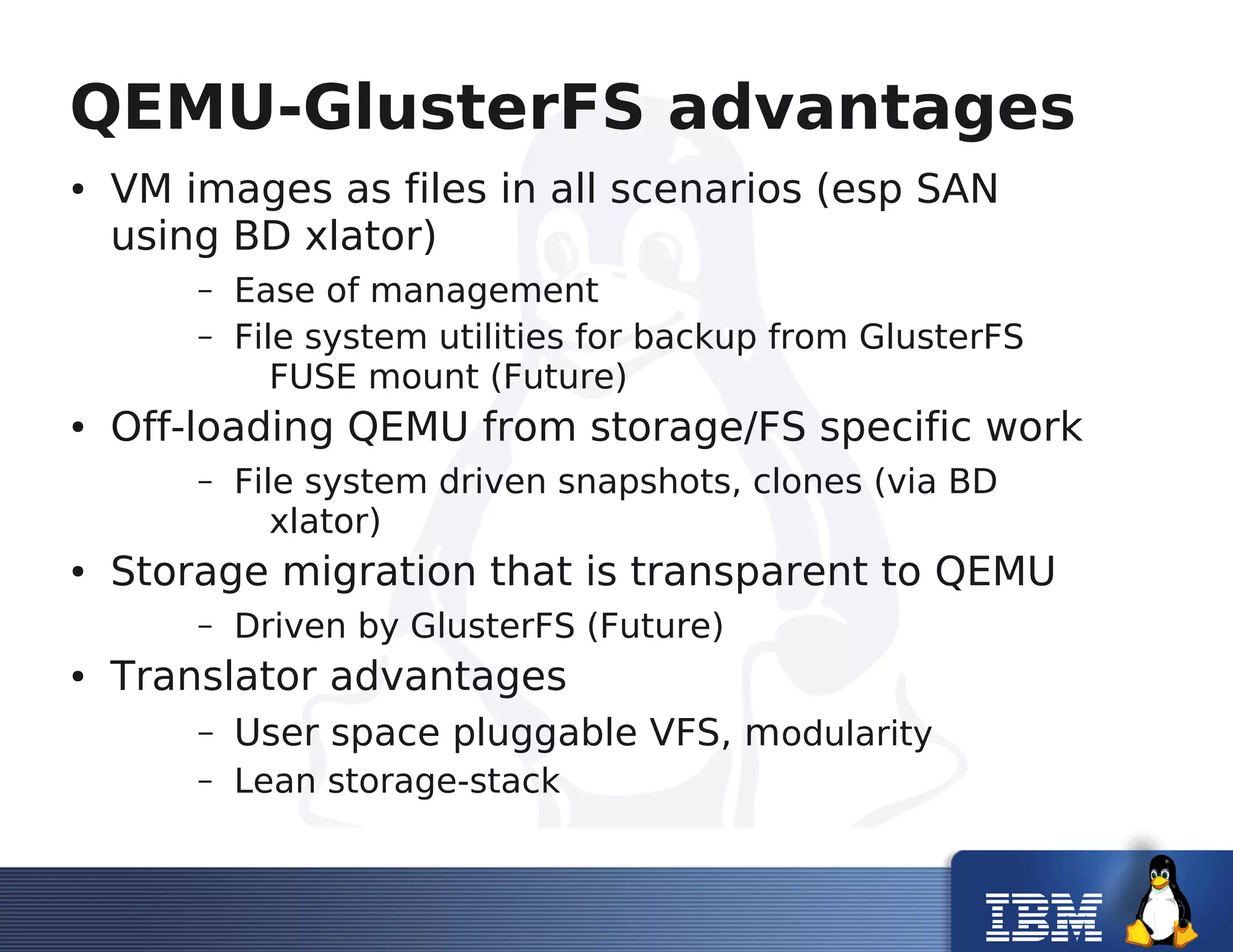 QEMU-GlusterFS advantages
● VM images as files in all scenarios (esp SAN
using BD xlator)
– Ease of management
– File system utilities for backup from GlusterFS
FUSE mount (Future)
● Off-loading QEMU from storage/FS specific work
– File system driven snapshots, clones (via BD
xlator)
● Storage migration that is transparent to QEMU
– Driven by GlusterFS (Future)
● Translator advantages
– User space pluggable VFS, modularity
– Lean storage-stack
 