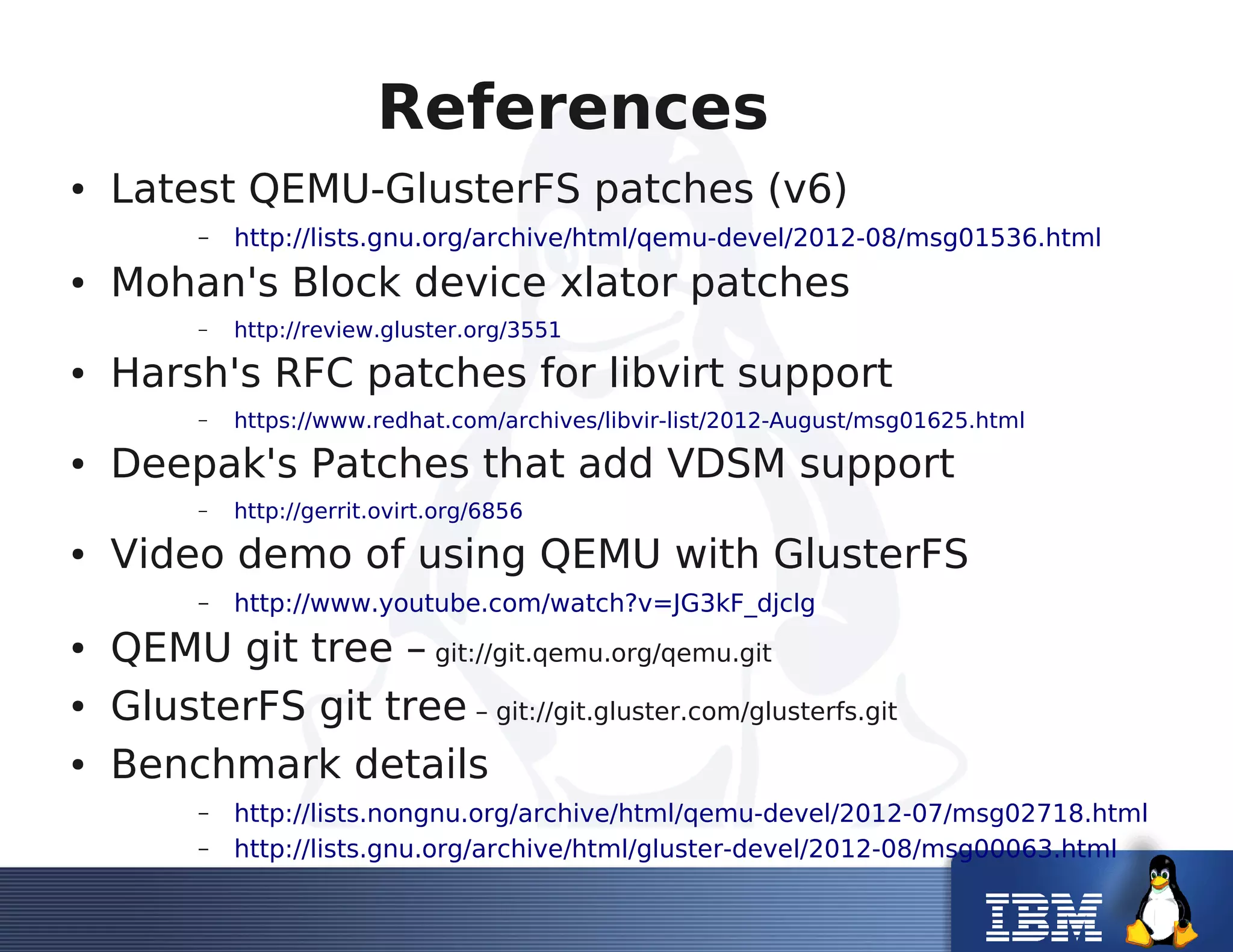 References
● Latest QEMU-GlusterFS patches (v6)
– http://lists.gnu.org/archive/html/qemu-devel/2012-08/msg01536.html
● Mohan's Block device xlator patches
– http://review.gluster.org/3551
● Harsh's RFC patches for libvirt support
– https://www.redhat.com/archives/libvir-list/2012-August/msg01625.html
● Deepak's Patches that add VDSM support
– http://gerrit.ovirt.org/6856
● Video demo of using QEMU with GlusterFS
– http://www.youtube.com/watch?v=JG3kF_djclg
● QEMU git tree – git://git.qemu.org/qemu.git
● GlusterFS git tree – git://git.gluster.com/glusterfs.git
● Benchmark details
– http://lists.nongnu.org/archive/html/qemu-devel/2012-07/msg02718.html
– http://lists.gnu.org/archive/html/gluster-devel/2012-08/msg00063.html
 