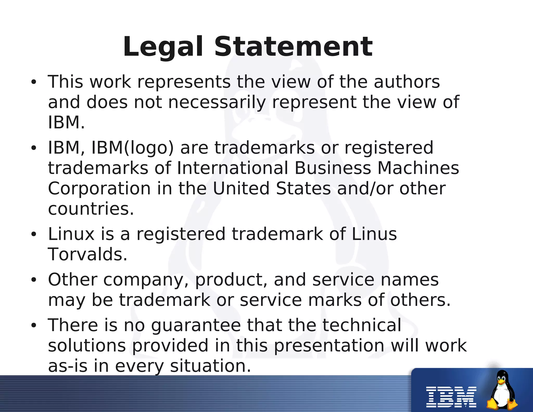 Legal Statement
● This work represents the view of the authors
and does not necessarily represent the view of
IBM.
● IBM, IBM(logo) are trademarks or registered
trademarks of International Business Machines
Corporation in the United States and/or other
countries.
● Linux is a registered trademark of Linus
Torvalds.
● Other company, product, and service names
may be trademark or service marks of others.
● There is no guarantee that the technical
solutions provided in this presentation will work
as-is in every situation.
 