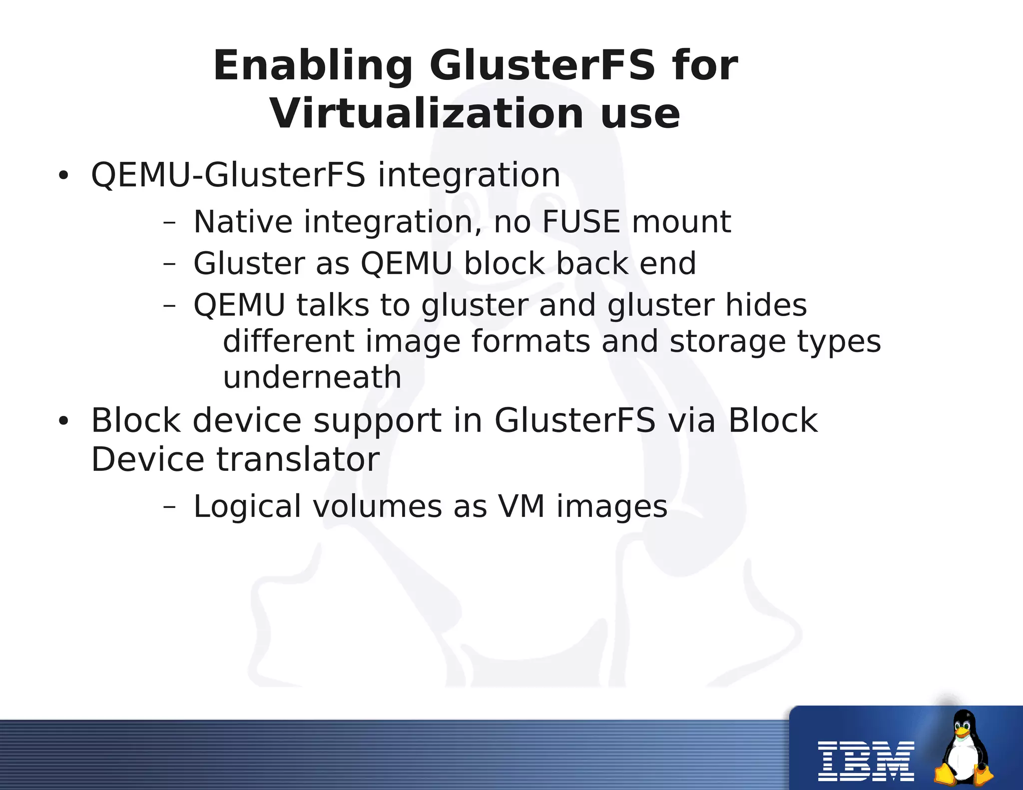 Enabling GlusterFS for
Virtualization use
● QEMU-GlusterFS integration
– Native integration, no FUSE mount
– Gluster as QEMU block back end
– QEMU talks to gluster and gluster hides
different image formats and storage types
underneath
● Block device support in GlusterFS via Block
Device translator
– Logical volumes as VM images
 