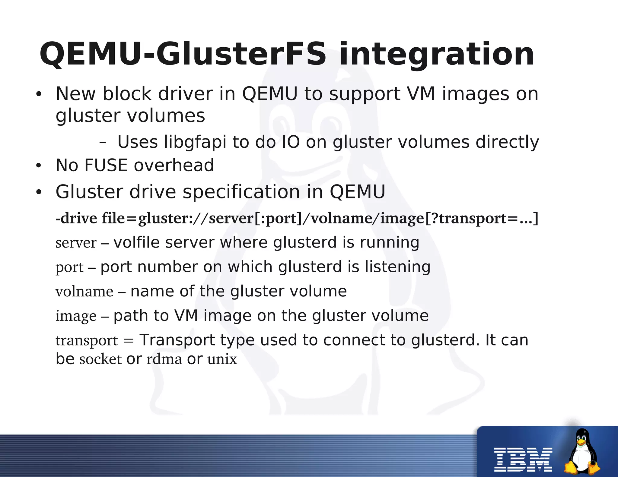 QEMU-GlusterFS integration
● New block driver in QEMU to support VM images on
gluster volumes
– Uses libgfapi to do IO on gluster volumes directly
● No FUSE overhead
● Gluster drive specification in QEMU
­drive file=gluster://server[:port]/volname/image[?transport=...]
server – volfile server where glusterd is running
port – port number on which glusterd is listening
volname – name of the gluster volume
image – path to VM image on the gluster volume
transport = Transport type used to connect to glusterd. It can
be socket or rdma or unix
 