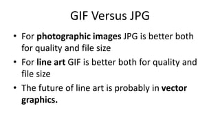 GIF Versus JPG
• For photographic images JPG is better both
for quality and file size
• For line art GIF is better both for quality and
file size
• The future of line art is probably in vector
graphics.
 