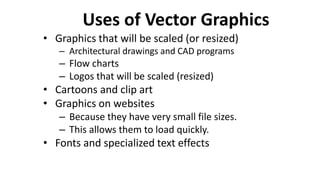 Uses of Vector Graphics
• Graphics that will be scaled (or resized)
– Architectural drawings and CAD programs
– Flow charts
– Logos that will be scaled (resized)
• Cartoons and clip art
• Graphics on websites
– Because they have very small file sizes.
– This allows them to load quickly.
• Fonts and specialized text effects
 