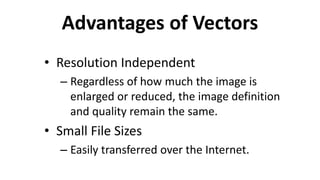 Advantages of Vectors
• Resolution Independent
– Regardless of how much the image is
enlarged or reduced, the image definition
and quality remain the same.
• Small File Sizes
– Easily transferred over the Internet.
 