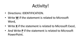 Activity!
• Directions: IDENTIFICATION.
• Write W if the statement is related to Microsoft
Word,
• Write X if the statement is related to Microsoft Excel,
• And Write P if the statement is related to Microsoft
PowerPoint.
 