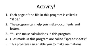 Activity!
1. Each page of the file in this program is called a
“slide.”
2. The program can help you make documents and
letters.
3. You can make calculations in this program.
4. Files made in this program are called “spreadsheets.”
5. This program can enable you to make animations.
 