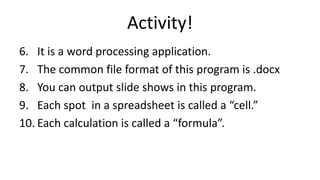 Activity!
6. It is a word processing application.
7. The common file format of this program is .docx
8. You can output slide shows in this program.
9. Each spot in a spreadsheet is called a “cell.”
10. Each calculation is called a “formula”.
 