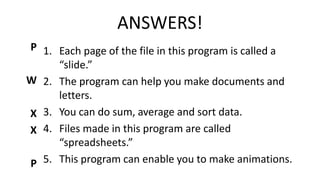 ANSWERS!
1. Each page of the file in this program is called a
“slide.”
2. The program can help you make documents and
letters.
3. You can do sum, average and sort data.
4. Files made in this program are called
“spreadsheets.”
5. This program can enable you to make animations.
P
W
X
X
P
 