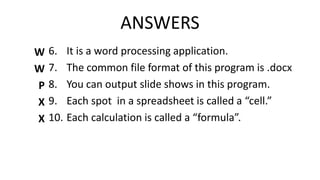 ANSWERS
6. It is a word processing application.
7. The common file format of this program is .docx
8. You can output slide shows in this program.
9. Each spot in a spreadsheet is called a “cell.”
10. Each calculation is called a “formula”.
W
W
P
X
X
 