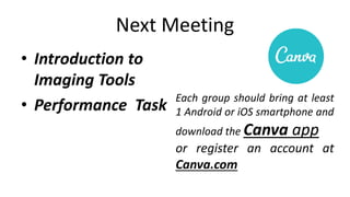 Next Meeting
• Introduction to
Imaging Tools
• Performance Task
Each group should bring at least
1 Android or iOS smartphone and
download the Canva app
or register an account at
Canva.com
 