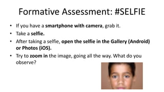 Formative Assessment: #SELFIE
• If you have a smartphone with camera, grab it.
• Take a selfie.
• After taking a selfie, open the selfie in the Gallery (Android)
or Photos (iOS).
• Try to zoom in the image, going all the way. What do you
observe?
 