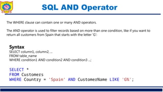 SQL AND Operator
The WHERE clause can contain one or many AND operators.
The AND operator is used to filter records based on more than one condition, like if you want to
return all customers from Spain that starts with the letter 'G':
Syntax
SELECT column1, column2, ...
FROM table_name
WHERE condition1 AND condition2 AND condition3 ...;
SELECT *
FROM Customers
WHERE Country = 'Spain' AND CustomerName LIKE 'G%';
 