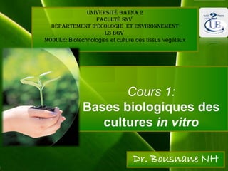 Cours 1:
Bases biologiques des
cultures in vitro
Dr. Bousnane NH
Université Batna 2
Faculté SNV
Département D’écologie et environnement
L3 BGV
Module: Biotechnologies et culture des tissus végétaux
 