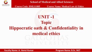 School of Medical and Allied Sciences
Course Code: BMLS1005 Course Name: Medical Law & Ethics
Faculty Name: A. Vamsi Kumar Program Name: B.Sc. MLT
UNIT -1
Topic
Hippocratic oath & Confidentiality in
medical ethics
 
