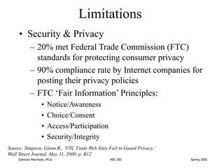 Sylnovie Merchant, Ph.D. MIS 281 Spring 2005
Limitations
• Security & Privacy
– 20% met Federal Trade Commission (FTC)
sta...