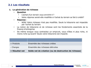 10
L3 CCA Finance d’Entreprise
1. La génération de richesse
• Question
• L’achat d’un terrain vous enrichit-il ?
• Votre réponse serait-elle modifiée si l’achat du terrain se fait à crédit?
• Réponse :
• NON! Votre richesse n’est pas modifiée. Seule la trésorerie est impactée
par l’achat du terrain.
• La notion de trésorerie et de richesse sont les fondements essentiels de la
finance d’entreprise
• De même lorsque vous contractez un emprunt, vous n’êtes ni plus riche, ni
moins riche qu’avant! Seule votre trésorerie est impacté.
2.1 Les résultats
+ Produits Ensemble des richesses créées
- Charges Ensemble des richesses détruites
= Résultat net Solde net de création (ou de destruction de richesse)
 