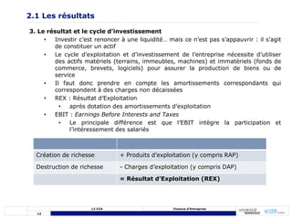 12
L3 CCA Finance d’Entreprise
3. Le résultat et le cycle d’investissement
• Investir c’est renoncer à une liquidité… mais ce n’est pas s’appauvrir : il s’agit
de constituer un actif
• Le cycle d’exploitation et d’investissement de l’entreprise nécessite d’utiliser
des actifs matériels (terrains, immeubles, machines) et immatériels (fonds de
commerce, brevets, logiciels) pour assurer la production de biens ou de
service
• Il faut donc prendre en compte les amortissements correspondants qui
correspondent à des charges non décaissées
• REX : Résultat d’Exploitation
• après dotation des amortissements d’exploitation
• EBIT : Earnings Before Interests and Taxes
• Le principale différence est que l’EBIT intègre la participation et
l’intéressement des salariés
2.1 Les résultats
Création de richesse + Produits d’exploitation (y compris RAP)
Destruction de richesse - Charges d’exploitation (y compris DAP)
= Résultat d’Exploitation (REX)
 