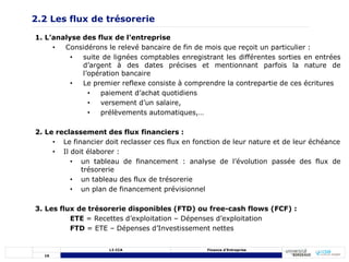 16
L3 CCA Finance d’Entreprise
2.2 Les flux de trésorerie
1. L’analyse des flux de l’entreprise
• Considérons le relevé bancaire de fin de mois que reçoit un particulier :
• suite de lignées comptables enregistrant les différentes sorties en entrées
d’argent à des dates précises et mentionnant parfois la nature de
l’opération bancaire
• Le premier reflexe consiste à comprendre la contrepartie de ces écritures
• paiement d’achat quotidiens
• versement d’un salaire,
• prélèvements automatiques,…
2. Le reclassement des flux financiers :
• Le financier doit reclasser ces flux en fonction de leur nature et de leur échéance
• Il doit élaborer :
• un tableau de financement : analyse de l’évolution passée des flux de
trésorerie
• un tableau des flux de trésorerie
• un plan de financement prévisionnel
3. Les flux de trésorerie disponibles (FTD) ou free-cash flows (FCF) :
ETE = Recettes d’exploitation – Dépenses d’exploitation
FTD = ETE – Dépenses d’Investissement nettes
 