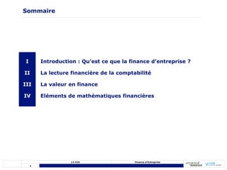 1
L3 CCA Finance d’Entreprise
Sommaire
I
II
III
IV
Introduction : Qu’est ce que la finance d’entreprise ?
La lecture financière de la comptabilité
La valeur en finance
Eléments de mathématiques financières
 