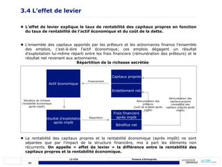 33
L3 CCA Finance d’Entreprise
3.4 L’effet de levier
 L’effet de levier explique le taux de rentabilité des capitaux propres en fonction
du taux de rentabilité de l’actif économique et du coût de la dette.
 L’ensemble des capitaux apportés par les prêteurs et les actionnaires finance l’ensemble
des emplois, c’est-à-dire l’actif économique; ces emplois dégagent un résultat
d’exploitation lui-même réparti entre les frais financiers (rémunération des prêteurs) et le
résultat net revenant aux actionnaires.
 La rentabilité des capitaux propres et la rentabilité économique (après impôt) ne sont
séparées que par l’impact de la structure financière, mis à part les éléments non
récurrents. On appelle « effet de levier » la différence entre la rentabilité des
capitaux propres et la rentabilité économique.
Répartition de la richesse secrétée
Actif économique
Résultat d’exploitation
après impôt
Capitaux propres
Endettement net
Frais financiers
après impôt
Bénéfice net
Financement
Sécrétion de richesse
(rentabilité économique
après impôt)
Répartition
Rémunération des
prêteurs
(coût de la dette après
impôt)
Rémunération des
capitaux propres
(rentabilité des
capitaux propres après
impôt)
 