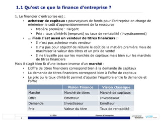 3
L3 CCA Finance d’Entreprise
1. Le financier d’entreprise est :
• acheteur de capitaux : pourvoyeurs de fonds pour l’entreprise en charge de
minimiser le coût d’approvisionnement de la ressource
• Matière première : l’argent
• Prix : taux d’intérêt (emprunt) ou taux de rentabilité (investissement)
• … mais c’est aussi un vendeur de titres financiers :
• Il n’est pas acheteur mais vendeur
• Il n’a pas pour objectif de réduire le coût de la matière première mais de
maximiser la valeur des titres et un prix de vente!
• Il ne travaille pas sur les marchés de capitaux mais bien sur les marchés
de titres financiers
Mais il s’agit bien là d’une lecture inverse d’un marché :
• L’offre de titres financiers correspond bien à la demande de capitaux
• La demande de titres financiers correspond bien à l’offre de capitaux
• Le prix ou le taux d’intérêt permet d’ajuster l’équilibre entre la demande et
l’offre
1.1 Qu’est ce que la finance d’entreprise ?
Vision Finance Vision classique
Marché Marché de titres Marché de capitaux
Offre Emetteur Investisseur
Demande Investisseur Emetteur
Prix Valeur du titre Taux de rentabilité
 