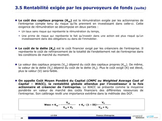 39
L3 CCA Finance d’Entreprise
 Le coût des capitaux propres (Kcp) est la rémunération exigée par les actionnaires de
l’entreprise compte tenu du risque qu’ils prennent en investissant dans celle-ci. Cette
exigence de rémunération se décompose en deux parties :
 Un taux sans risque qui représente la rémunération du temps,
 Une prime de risque qui représente le fait qu’investir dans une action est plus risqué qu’un
investissement dans des obligations ou dans de l’immobilier.
 Le coût de la dette (Kd) est le coût financier exigé par les créanciers de l’entreprise. Il
représente le coût de refinancement de la totalité de l’endettement net de l’entreprise dans
les conditions de marché du moment.
 La valeur des capitaux propres (Vcp) dépend du coût des capitaux propres (Kcp). De même,
la valeur de la dette (Vd) dépend du coût de la dette (Kd). Plus le coût exigé (K) est élevé,
plus la valeur (V) sera faible.
 On appelle Coût Moyen Pondéré du Capital (CMPC ou Weighted Average Cost of
Capital – WACC), la rentabilité globale attendue par l’investisseur à la fois
actionnaire et créancier de l’entreprise. Le WACC se présente comme la moyenne
pondérée en valeur de marché des coûts financiers des différentes ressources de
l’entreprise. Son calibrage revêt une importance extrême dans la méthode des DCF.
Vcp + Vd
Wacc = Kcp · + Kd · (1 – IS) ·
3.5 Rentabilité exigée par les pourvoyeurs de fonds (suite)
Vcp Vd
Vcp + Vd
 