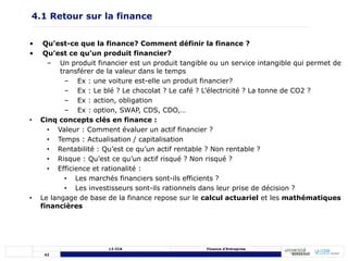 42
L3 CCA Finance d’Entreprise
• Qu’est-ce que la finance? Comment définir la finance ?
• Qu’est ce qu’un produit financier?
– Un produit financier est un produit tangible ou un service intangible qui permet de
transférer de la valeur dans le temps
– Ex : une voiture est-elle un produit financier?
– Ex : Le blé ? Le chocolat ? Le café ? L’électricité ? La tonne de CO2 ?
– Ex : action, obligation
– Ex : option, SWAP, CDS, CDO,…
• Cinq concepts clés en finance :
• Valeur : Comment évaluer un actif financier ?
• Temps : Actualisation / capitalisation
• Rentabilité : Qu’est ce qu’un actif rentable ? Non rentable ?
• Risque : Qu’est ce qu’un actif risqué ? Non risqué ?
• Efficience et rationalité :
• Les marchés financiers sont-ils efficients ?
• Les investisseurs sont-ils rationnels dans leur prise de décision ?
• Le langage de base de la finance repose sur le calcul actuariel et les mathématiques
financières
4.1 Retour sur la finance
 