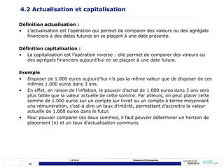 43
L3 CCA Finance d’Entreprise
Définition actualisation :
• L’actualisation est l’opération qui permet de comparer des valeurs ou des agrégats
financiers à des dates futures en se plaçant à une date présente.
Définition capitalisation :
• La capitalisation est l’opération inverse : elle permet de comparer des valeurs ou
des agrégats financiers aujourd’hui en se plaçant à une date future.
Exemple
• Disposer de 1.000 euros aujourd’hui n’a pas la même valeur que de disposer de ces
mêmes 1.000 euros dans 3 ans.
• En effet, en raison de l’inflation, le pouvoir d’achat de 1.000 euros dans 3 ans sera
plus faible que la valeur actuelle de cette somme. Par ailleurs, on peut placer cette
somme de 1.000 euros sur un compte sur livret ou un compte à terme moyennant
une rémunération, c’est-à-dire un taux d’intérêt, permettant d’accroitre la valeur
actuelle de 1.000 euros dans le futur.
• Pour pouvoir comparer ces deux sommes, il faut pouvoir déterminer un horizon de
placement (n) et un taux d’actualisation communs.
4.2 Actualisation et capitalisation
 