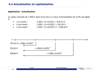 44
L3 CCA Finance d’Entreprise
Application : Actualisation
La valeur actuelle de 1.000 € dans trois ans à un taux d’actualisation de 2,5% est égale
à :
• 1 an avant : 1.000 / (1+0,025) = 975,61 €
• 2 ans avant : 1.000 / (1+0,025)² = 951,81 €
• 3 ans avant : 1.000 / (1+0,025)^3 = 928,60 €
928,60 € = 1.000 x (1,025)-3
951,81 € = 1.000 x (1,025)-2
975,61 € = 1.000 x (1,025)-1
4.2 Actualisation et capitalisation
 