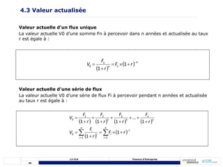 46
L3 CCA Finance d’Entreprise
4.3 Valeur actualisée
Valeur actuelle d’un flux unique
La valeur actuelle V0 d’une somme Fn à percevoir dans n années et actualisée au taux
r est égale à :
 
  n
n
n
n
r
F
r
F
V 




 1
1
0
Valeur actuelle d’une série de flux
La valeur actuelle V0 d’une série de flux Fi à percevoir pendant n années et actualisée
au taux r est égale à :
       
 
 

 
















n
i
i
i
n
i
i
i
n
n
r
F
r
F
V
r
F
r
F
r
F
r
F
V
1
1
0
3
3
2
2
1
0
1
1
1
...
1
1
1
 